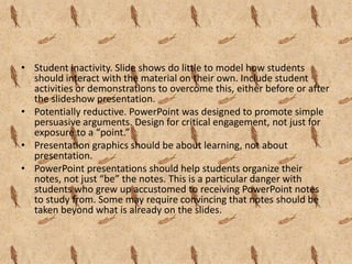 • Student inactivity. Slide shows do little to model how students
  should interact with the material on their own. Include student
  activities or demonstrations to overcome this, either before or after
  the slideshow presentation.
• Potentially reductive. PowerPoint was designed to promote simple
  persuasive arguments. Design for critical engagement, not just for
  exposure to a “point.”
• Presentation graphics should be about learning, not about
  presentation.
• PowerPoint presentations should help students organize their
  notes, not just “be” the notes. This is a particular danger with
  students who grew up accustomed to receiving PowerPoint notes
  to study from. Some may require convincing that notes should be
  taken beyond what is already on the slides.
 