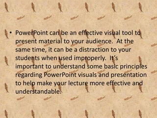 • PowerPoint can be an effective visual tool to
  present material to your audience. At the
  same time, it can be a distraction to your
  students when used improperly. It’s
  important to understand some basic principles
  regarding PowerPoint visuals and presentation
  to help make your lecture more effective and
  understandable.
 