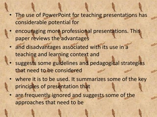 • The use of PowerPoint for teaching presentations has
  considerable potential for
• encouraging more professional presentations. This
  paper reviews the advantages
• and disadvantages associated with its use in a
  teaching and learning context and
• suggests some guidelines and pedagogical strategies
  that need to be considered
• where it is to be used. It summarizes some of the key
  principles of presentation that
• are frequently ignored and suggests some of the
  approaches that need to be
 