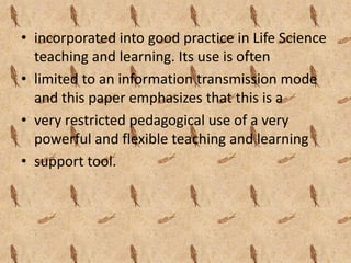 • incorporated into good practice in Life Science
  teaching and learning. Its use is often
• limited to an information transmission mode
  and this paper emphasizes that this is a
• very restricted pedagogical use of a very
  powerful and flexible teaching and learning
• support tool.
 