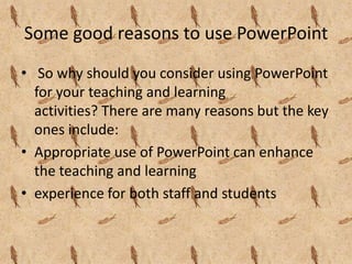 Some good reasons to use PowerPoint
• So why should you consider using PowerPoint
  for your teaching and learning
  activities? There are many reasons but the key
  ones include:
• Appropriate use of PowerPoint can enhance
  the teaching and learning
• experience for both staff and students
 