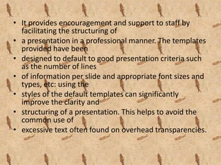• It provides encouragement and support to staff by
  facilitating the structuring of
• a presentation in a professional manner. The templates
  provided have been
• designed to default to good presentation criteria such
  as the number of lines
• of information per slide and appropriate font sizes and
  types, etc: using the
• styles of the default templates can significantly
  improve the clarity and
• structuring of a presentation. This helps to avoid the
  common use of
• excessive text often found on overhead transparencies.
 