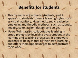 Benefits for students
• This format is attractive to students, and it
  appeals to students' diverse learning styles, such
  as visual, auditory, kinesthetic, and creative by
  employing multimedia methods, such as sounds,
  images, color, action, design, and so on.
• PowerPoint assists collaborative learning in
  group projects by involving every student in the
  learning and teaching processes. It empowers
  students to be in charge of their own learning,
  and offers them opportunities to demonstrate
  their work.
 