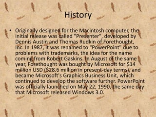 History
• Originally designed for the Macintosh computer, the
  initial release was called "Presenter", developed by
  Dennis Austin and Thomas Rudkin of Forethought,
  Inc. In 1987, it was renamed to "PowerPoint" due to
  problems with trademarks, the idea for the name
  coming from Robert Gaskins. In August of the same
  year, Forethought was bought by Microsoft for $14
  million USD ($28.6 million in present-day terms), and
  became Microsoft's Graphics Business Unit, which
  continued to develop the software further. PowerPoint
  was officially launched on May 22, 1990, the same day
  that Microsoft released Windows 3.0.
 