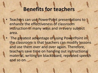 Benefits for teachers
• Teachers can use PowerPoint presentations to
  enhance the effectiveness of classroom
  instruction in many ways and in every subject
  area.
• The greatest advantage of using PowerPoint in
  the classroom is that teachers can modify lessons
  and use them over and over again. Therefore,
  teachers save time on handing out instructional
  material, writing on blackboard, repeated speech
  and so on.
 