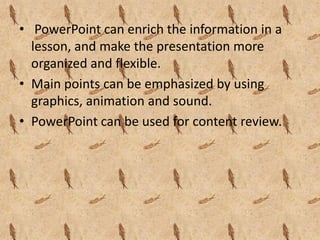 • PowerPoint can enrich the information in a
  lesson, and make the presentation more
  organized and flexible.
• Main points can be emphasized by using
  graphics, animation and sound.
• PowerPoint can be used for content review.
 