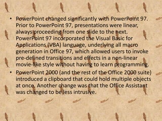 • PowerPoint changed significantly with PowerPoint 97.
  Prior to PowerPoint 97, presentations were linear,
  always proceeding from one slide to the next.
  PowerPoint 97 incorporated the Visual Basic for
  Applications (VBA) language, underlying all macro
  generation in Office 97, which allowed users to invoke
  pre-defined transitions and effects in a non-linear
  movie-like style without having to learn programming.
• PowerPoint 2000 (and the rest of the Office 2000 suite)
  introduced a clipboard that could hold multiple objects
  at once. Another change was that the Office Assistant
  was changed to be less intrusive.
 