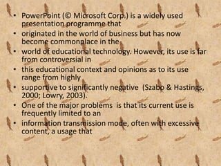 • PowerPoint (© Microsoft Corp.) is a widely used
  presentation programme that
• originated in the world of business but has now
  become commonplace in the
• world of educational technology. However, its use is far
  from controversial in
• this educational context and opinions as to its use
  range from highly
• supportive to significantly negative (Szabo & Hastings,
  2000; Lowry, 2003).
• One of the major problems is that its current use is
  frequently limited to an
• information transmission mode, often with excessive
  content, a usage that
 