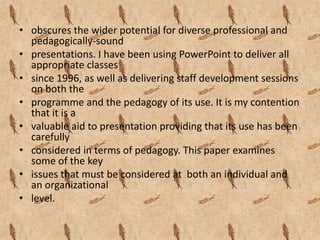 • obscures the wider potential for diverse professional and
  pedagogically-sound
• presentations. I have been using PowerPoint to deliver all
  appropriate classes
• since 1996, as well as delivering staff development sessions
  on both the
• programme and the pedagogy of its use. It is my contention
  that it is a
• valuable aid to presentation providing that its use has been
  carefully
• considered in terms of pedagogy. This paper examines
  some of the key
• issues that must be considered at both an individual and
  an organizational
• level.
 