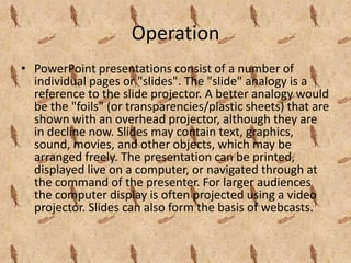 Operation
• PowerPoint presentations consist of a number of
  individual pages or "slides". The "slide" analogy is a
  reference to the slide projector. A better analogy would
  be the "foils" (or transparencies/plastic sheets) that are
  shown with an overhead projector, although they are
  in decline now. Slides may contain text, graphics,
  sound, movies, and other objects, which may be
  arranged freely. The presentation can be printed,
  displayed live on a computer, or navigated through at
  the command of the presenter. For larger audiences
  the computer display is often projected using a video
  projector. Slides can also form the basis of webcasts.
 