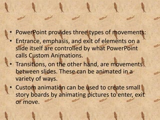 • PowerPoint provides three types of movements:
• Entrance, emphasis, and exit of elements on a
  slide itself are controlled by what PowerPoint
  calls Custom Animations.
• Transitions, on the other hand, are movements
  between slides. These can be animated in a
  variety of ways.
• Custom animation can be used to create small
  story boards by animating pictures to enter, exit
  or move.
 