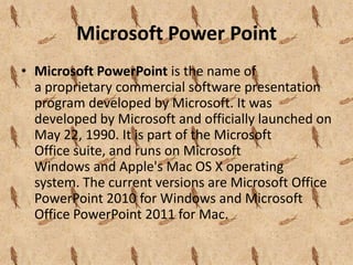 Microsoft Power Point
• Microsoft PowerPoint is the name of
  a proprietary commercial software presentation
  program developed by Microsoft. It was
  developed by Microsoft and officially launched on
  May 22, 1990. It is part of the Microsoft
  Office suite, and runs on Microsoft
  Windows and Apple's Mac OS X operating
  system. The current versions are Microsoft Office
  PowerPoint 2010 for Windows and Microsoft
  Office PowerPoint 2011 for Mac.
 