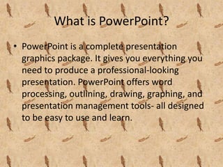 What is PowerPoint?
• PowerPoint is a complete presentation
  graphics package. It gives you everything you
  need to produce a professional-looking
  presentation. PowerPoint offers word
  processing, outlining, drawing, graphing, and
  presentation management tools- all designed
  to be easy to use and learn.
 
