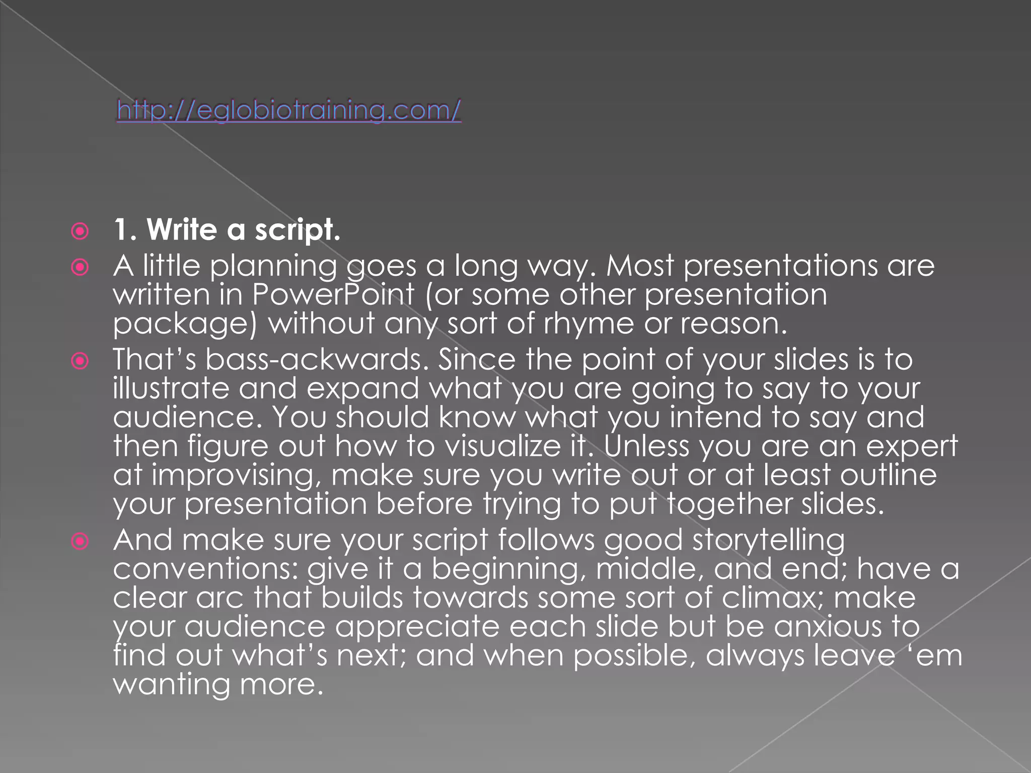    1. Write a script.
   A little planning goes a long way. Most presentations are
    written in PowerPoint (or some other presentation
    package) without any sort of rhyme or reason.
   That‘s bass-ackwards. Since the point of your slides is to
    illustrate and expand what you are going to say to your
    audience. You should know what you intend to say and
    then figure out how to visualize it. Unless you are an expert
    at improvising, make sure you write out or at least outline
    your presentation before trying to put together slides.
   And make sure your script follows good storytelling
    conventions: give it a beginning, middle, and end; have a
    clear arc that builds towards some sort of climax; make
    your audience appreciate each slide but be anxious to
    find out what‘s next; and when possible, always leave ‗em
    wanting more.
 