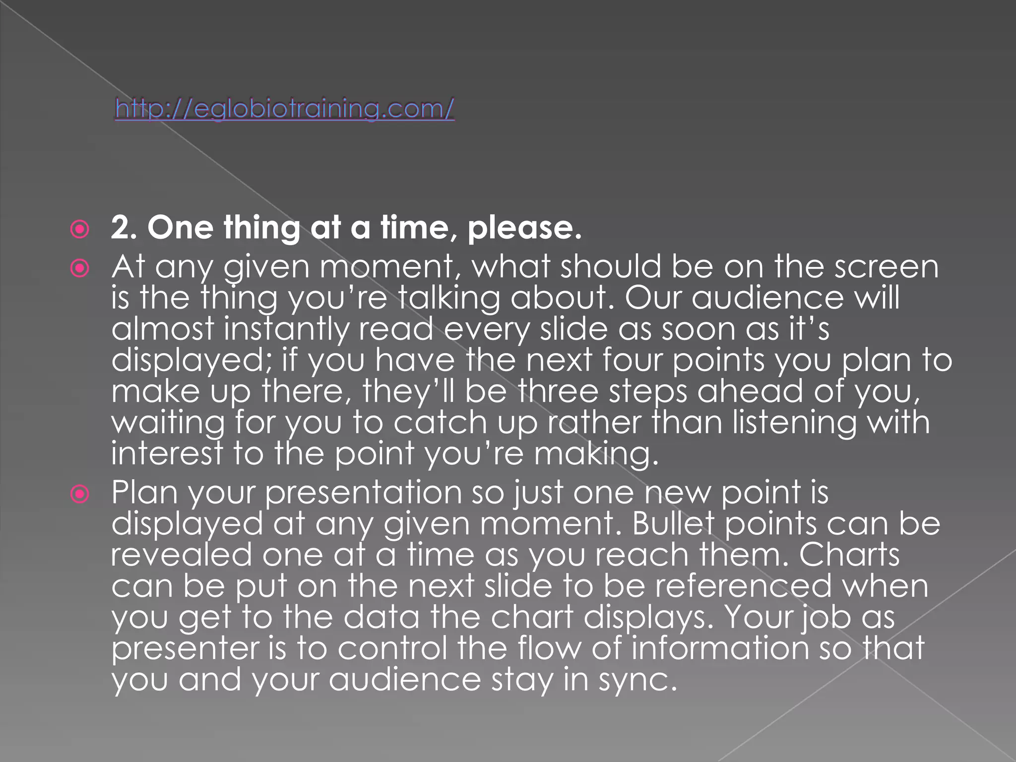    2. One thing at a time, please.
   At any given moment, what should be on the screen
    is the thing you‘re talking about. Our audience will
    almost instantly read every slide as soon as it‘s
    displayed; if you have the next four points you plan to
    make up there, they‘ll be three steps ahead of you,
    waiting for you to catch up rather than listening with
    interest to the point you‘re making.
   Plan your presentation so just one new point is
    displayed at any given moment. Bullet points can be
    revealed one at a time as you reach them. Charts
    can be put on the next slide to be referenced when
    you get to the data the chart displays. Your job as
    presenter is to control the flow of information so that
    you and your audience stay in sync.
 