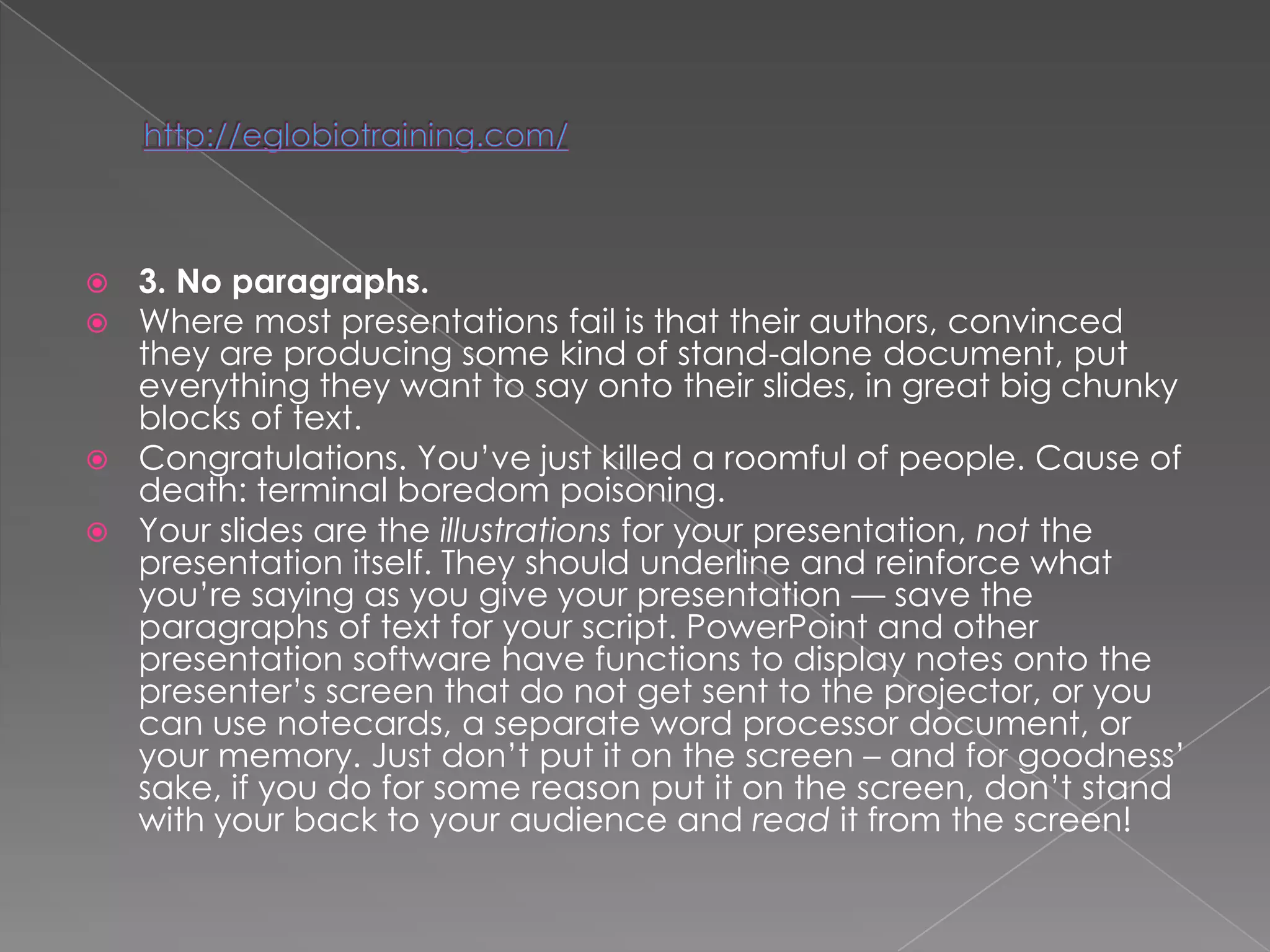  3. No paragraphs.
 Where most presentations fail is that their authors, convinced
  they are producing some kind of stand-alone document, put
  everything they want to say onto their slides, in great big chunky
  blocks of text.
 Congratulations. You‘ve just killed a roomful of people. Cause of
  death: terminal boredom poisoning.
 Your slides are the illustrations for your presentation, not the
  presentation itself. They should underline and reinforce what
  you‘re saying as you give your presentation — save the
  paragraphs of text for your script. PowerPoint and other
  presentation software have functions to display notes onto the
  presenter‘s screen that do not get sent to the projector, or you
  can use notecards, a separate word processor document, or
  your memory. Just don‘t put it on the screen – and for goodness‘
  sake, if you do for some reason put it on the screen, don‘t stand
  with your back to your audience and read it from the screen!
 