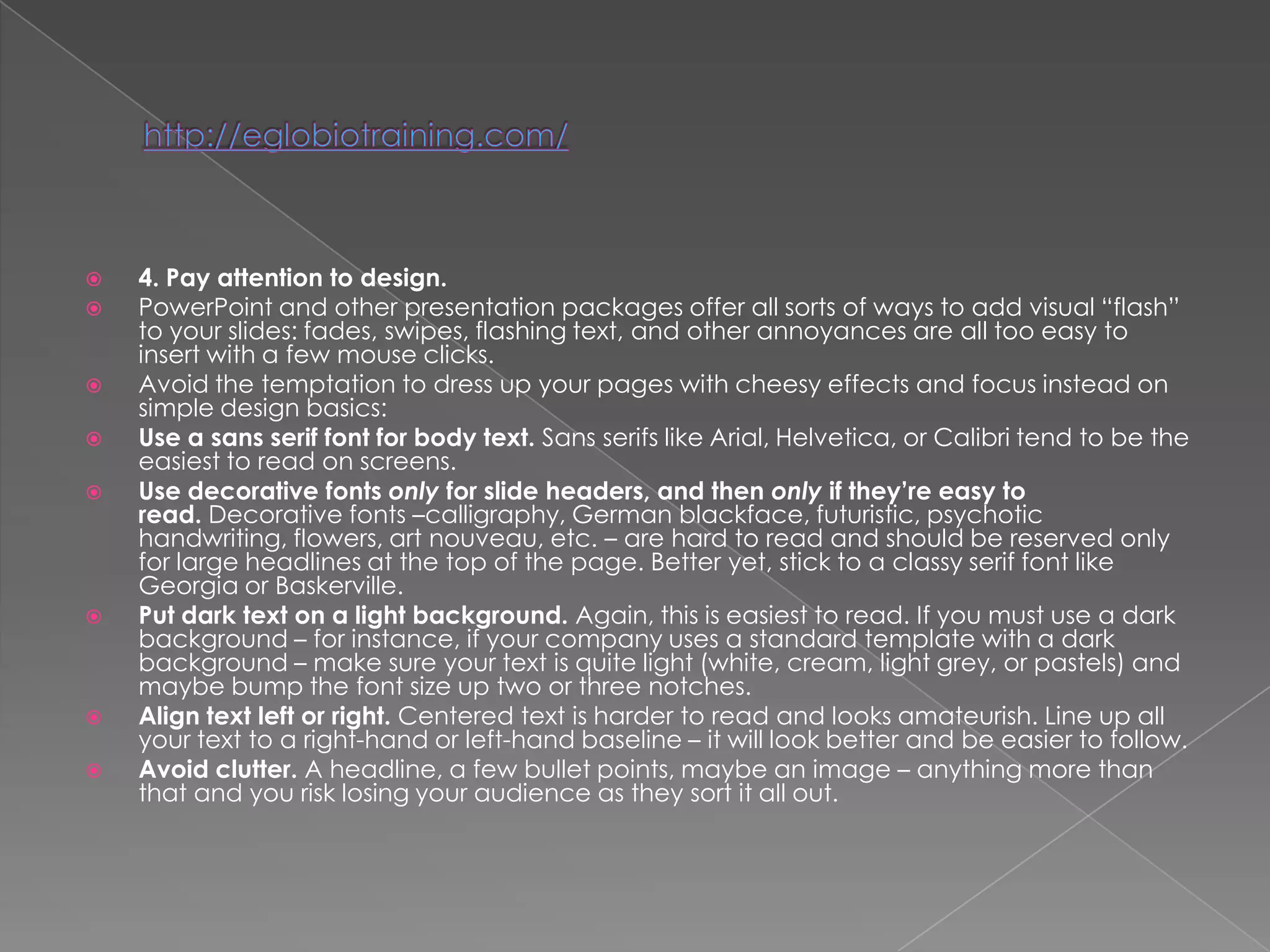    4. Pay attention to design.
   PowerPoint and other presentation packages offer all sorts of ways to add visual ―flash‖
    to your slides: fades, swipes, flashing text, and other annoyances are all too easy to
    insert with a few mouse clicks.
   Avoid the temptation to dress up your pages with cheesy effects and focus instead on
    simple design basics:
   Use a sans serif font for body text. Sans serifs like Arial, Helvetica, or Calibri tend to be the
    easiest to read on screens.
   Use decorative fonts only for slide headers, and then only if they’re easy to
    read. Decorative fonts –calligraphy, German blackface, futuristic, psychotic
    handwriting, flowers, art nouveau, etc. – are hard to read and should be reserved only
    for large headlines at the top of the page. Better yet, stick to a classy serif font like
    Georgia or Baskerville.
   Put dark text on a light background. Again, this is easiest to read. If you must use a dark
    background – for instance, if your company uses a standard template with a dark
    background – make sure your text is quite light (white, cream, light grey, or pastels) and
    maybe bump the font size up two or three notches.
   Align text left or right. Centered text is harder to read and looks amateurish. Line up all
    your text to a right-hand or left-hand baseline – it will look better and be easier to follow.
   Avoid clutter. A headline, a few bullet points, maybe an image – anything more than
    that and you risk losing your audience as they sort it all out.
 