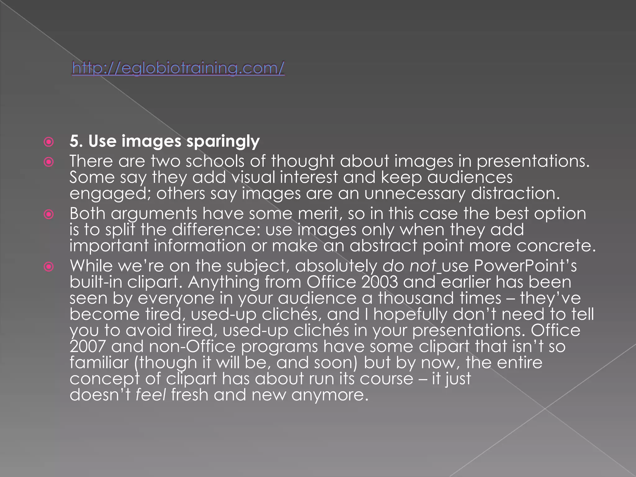  5. Use images sparingly
 There are two schools of thought about images in presentations.
  Some say they add visual interest and keep audiences
  engaged; others say images are an unnecessary distraction.
 Both arguments have some merit, so in this case the best option
  is to split the difference: use images only when they add
  important information or make an abstract point more concrete.
 While we‘re on the subject, absolutely do not use PowerPoint‘s
  built-in clipart. Anything from Office 2003 and earlier has been
  seen by everyone in your audience a thousand times – they‘ve
  become tired, used-up clichés, and I hopefully don‘t need to tell
  you to avoid tired, used-up clichés in your presentations. Office
  2007 and non-Office programs have some clipart that isn‘t so
  familiar (though it will be, and soon) but by now, the entire
  concept of clipart has about run its course – it just
  doesn‘t feel fresh and new anymore.
 