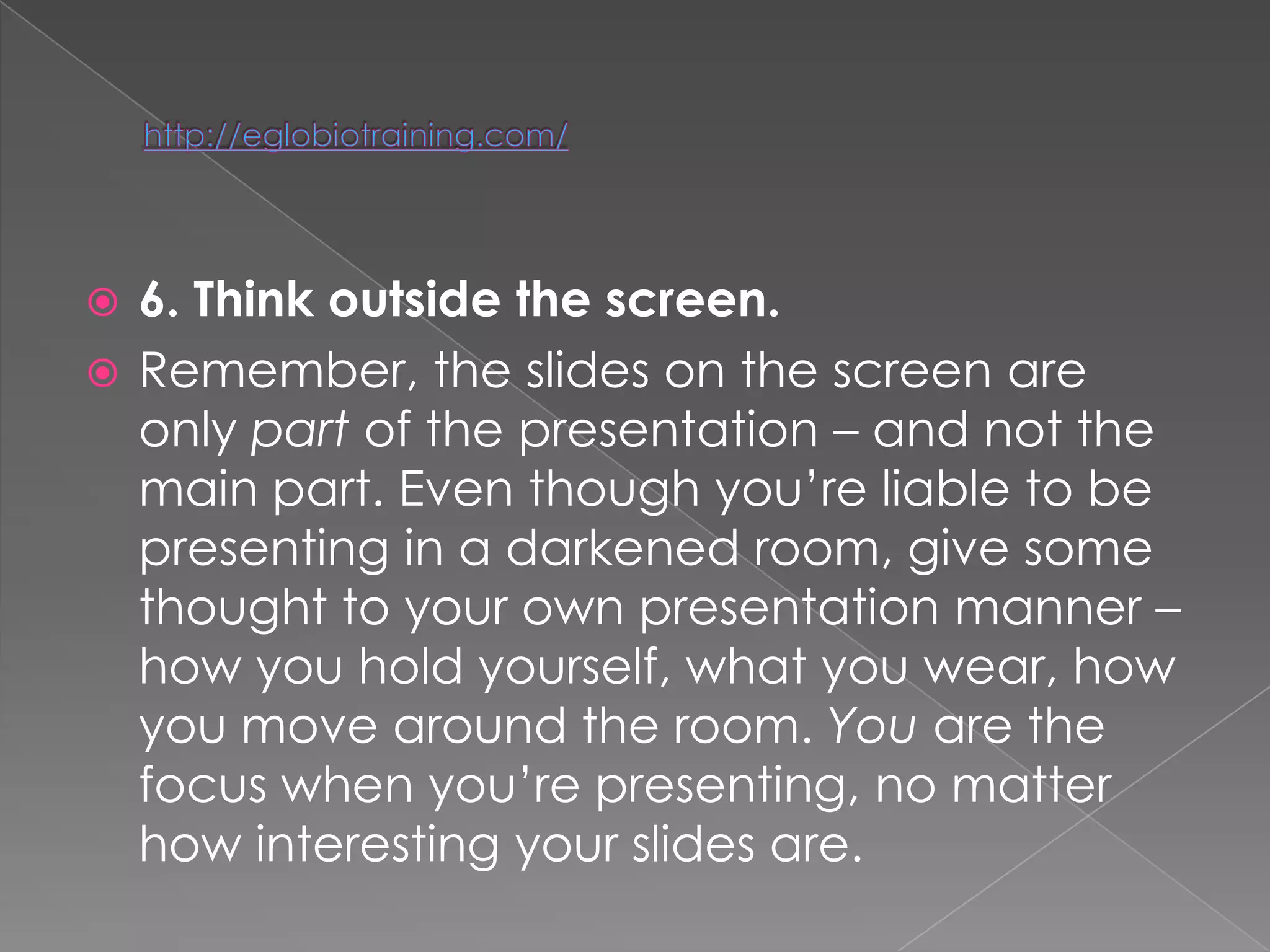  6. Think outside the screen.
 Remember, the slides on the screen are
  only part of the presentation – and not the
  main part. Even though you‘re liable to be
  presenting in a darkened room, give some
  thought to your own presentation manner –
  how you hold yourself, what you wear, how
  you move around the room. You are the
  focus when you‘re presenting, no matter
  how interesting your slides are.
 