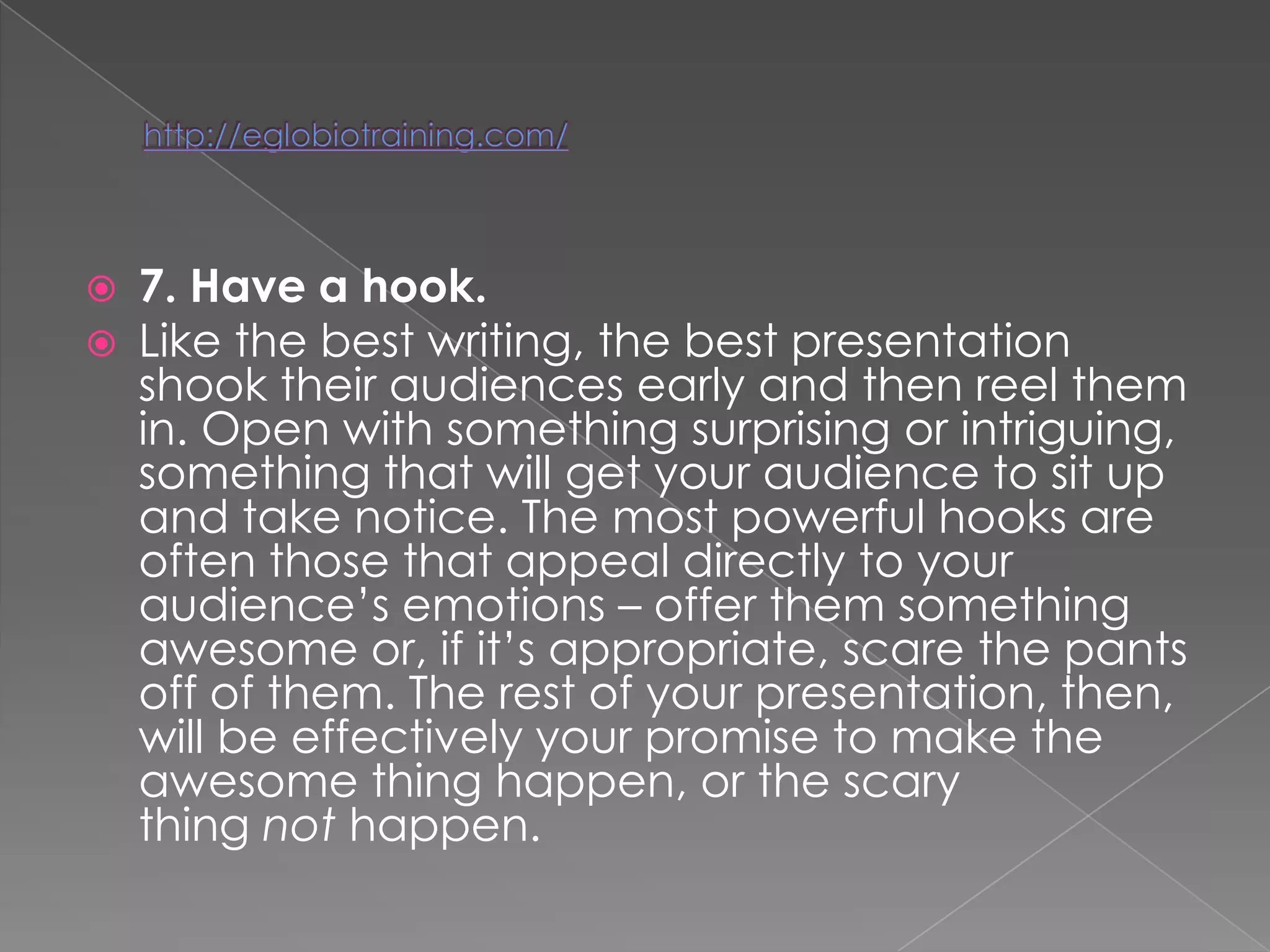    7. Have a hook.
   Like the best writing, the best presentation
    shook their audiences early and then reel them
    in. Open with something surprising or intriguing,
    something that will get your audience to sit up
    and take notice. The most powerful hooks are
    often those that appeal directly to your
    audience‘s emotions – offer them something
    awesome or, if it‘s appropriate, scare the pants
    off of them. The rest of your presentation, then,
    will be effectively your promise to make the
    awesome thing happen, or the scary
    thing not happen.
 