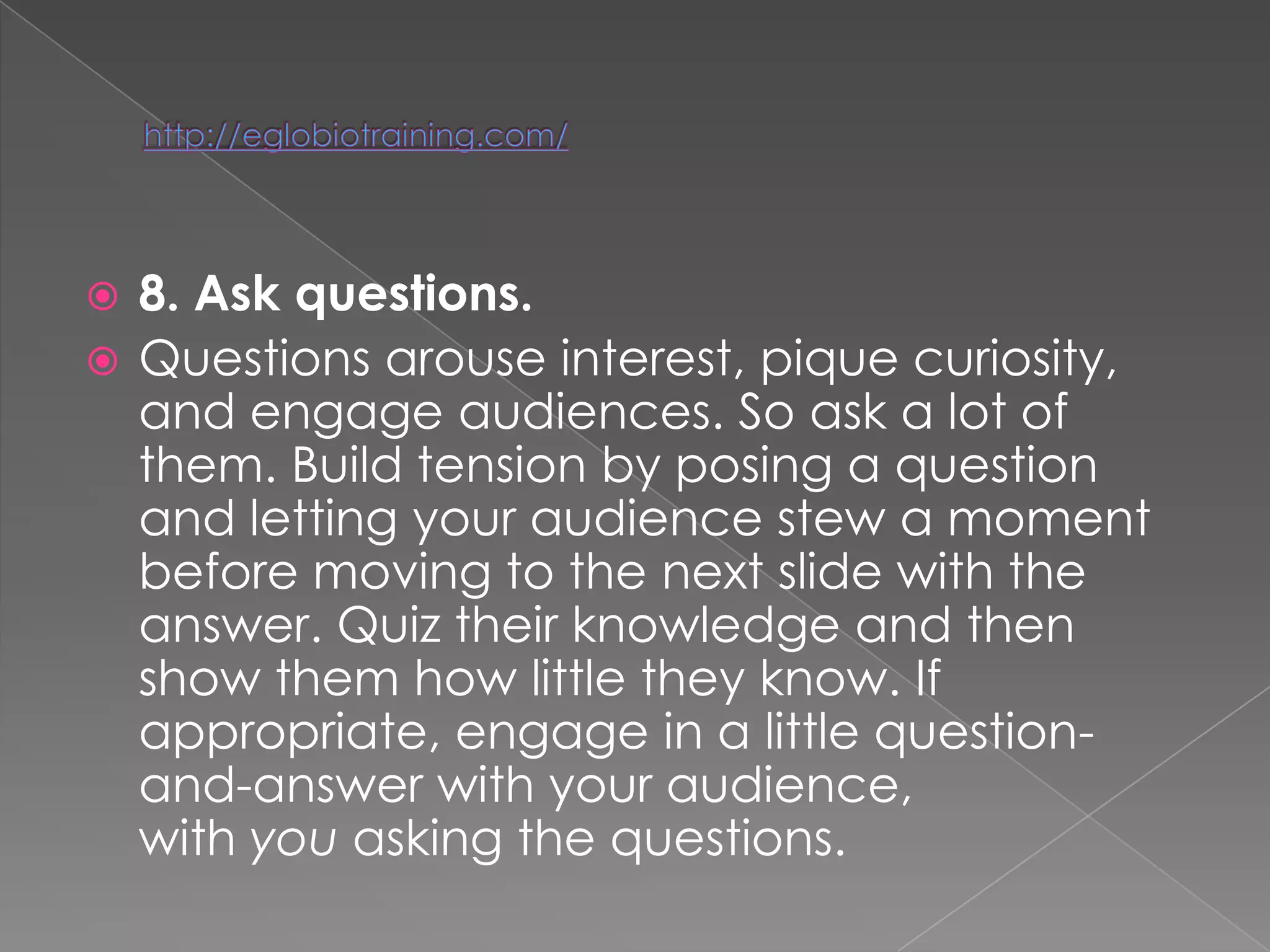  8. Ask questions.
 Questions arouse interest, pique curiosity,
  and engage audiences. So ask a lot of
  them. Build tension by posing a question
  and letting your audience stew a moment
  before moving to the next slide with the
  answer. Quiz their knowledge and then
  show them how little they know. If
  appropriate, engage in a little question-
  and-answer with your audience,
  with you asking the questions.
 