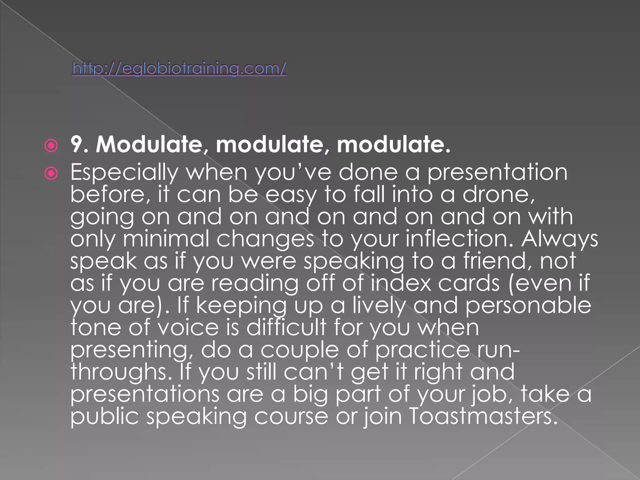    9. Modulate, modulate, modulate.
   Especially when you‘ve done a presentation
    before, it can be easy to fall into a drone,
    going on and on and on and on and on with
    only minimal changes to your inflection. Always
    speak as if you were speaking to a friend, not
    as if you are reading off of index cards (even if
    you are). If keeping up a lively and personable
    tone of voice is difficult for you when
    presenting, do a couple of practice run-
    throughs. If you still can‘t get it right and
    presentations are a big part of your job, take a
    public speaking course or join Toastmasters.
 