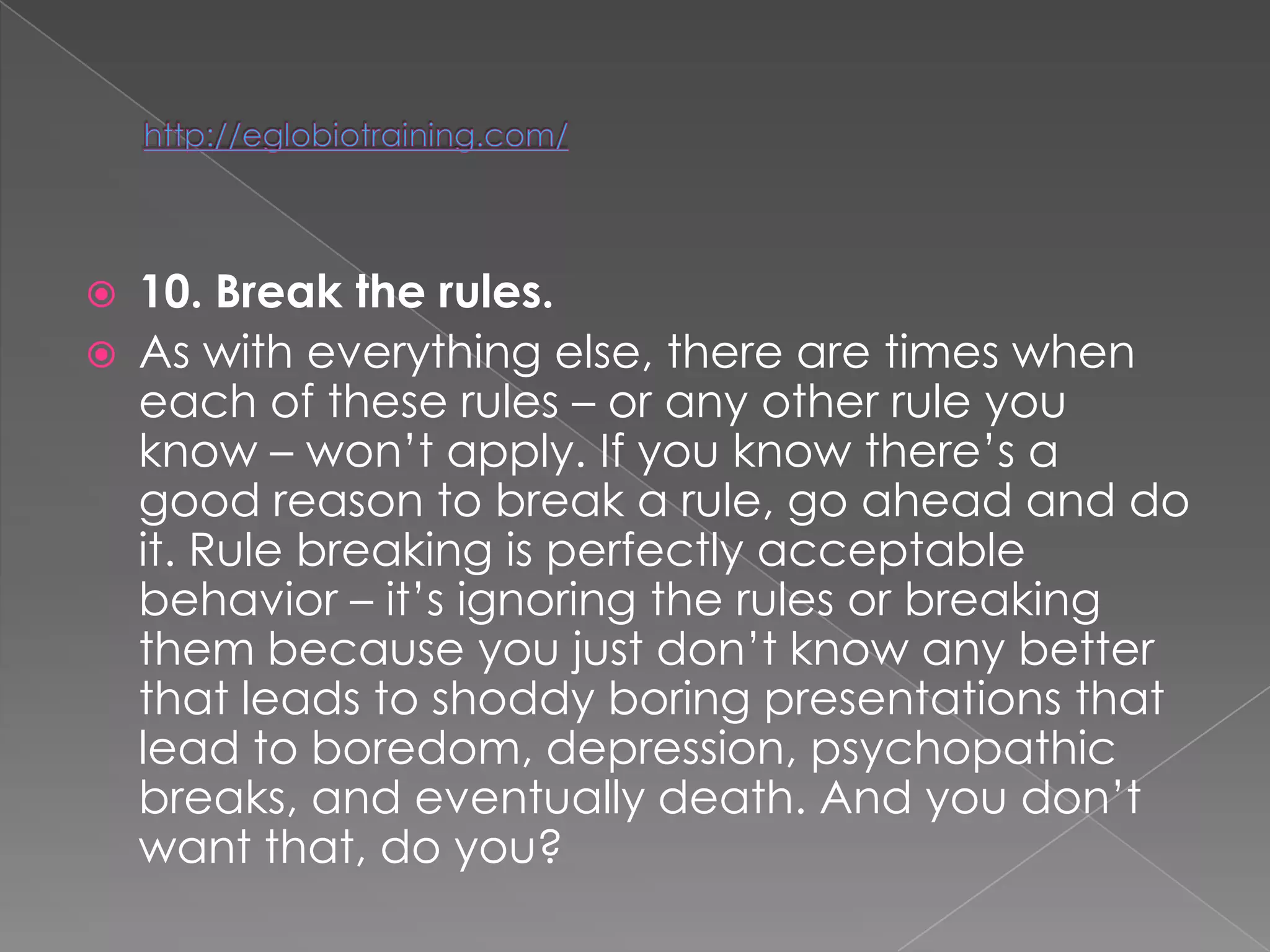    10. Break the rules.
   As with everything else, there are times when
    each of these rules – or any other rule you
    know – won‘t apply. If you know there‘s a
    good reason to break a rule, go ahead and do
    it. Rule breaking is perfectly acceptable
    behavior – it‘s ignoring the rules or breaking
    them because you just don‘t know any better
    that leads to shoddy boring presentations that
    lead to boredom, depression, psychopathic
    breaks, and eventually death. And you don‘t
    want that, do you?
 
