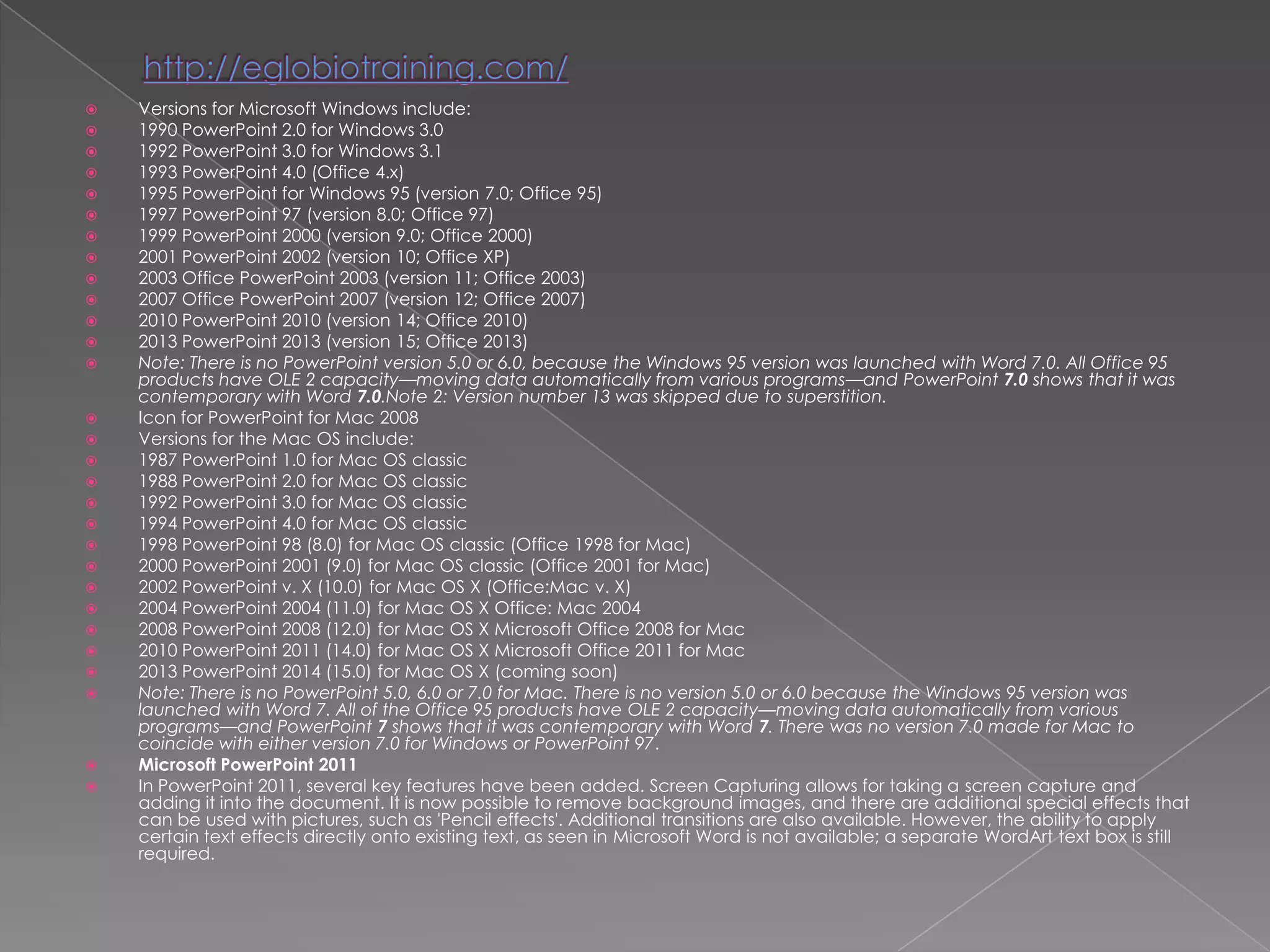    Versions for Microsoft Windows include:
   1990 PowerPoint 2.0 for Windows 3.0
   1992 PowerPoint 3.0 for Windows 3.1
   1993 PowerPoint 4.0 (Office 4.x)
   1995 PowerPoint for Windows 95 (version 7.0; Office 95)
   1997 PowerPoint 97 (version 8.0; Office 97)
   1999 PowerPoint 2000 (version 9.0; Office 2000)
   2001 PowerPoint 2002 (version 10; Office XP)
   2003 Office PowerPoint 2003 (version 11; Office 2003)
   2007 Office PowerPoint 2007 (version 12; Office 2007)
   2010 PowerPoint 2010 (version 14; Office 2010)
   2013 PowerPoint 2013 (version 15; Office 2013)
   Note: There is no PowerPoint version 5.0 or 6.0, because the Windows 95 version was launched with Word 7.0. All Office 95
    products have OLE 2 capacity—moving data automatically from various programs—and PowerPoint 7.0 shows that it was
    contemporary with Word 7.0.Note 2: Version number 13 was skipped due to superstition.
   Icon for PowerPoint for Mac 2008
   Versions for the Mac OS include:
   1987 PowerPoint 1.0 for Mac OS classic
   1988 PowerPoint 2.0 for Mac OS classic
   1992 PowerPoint 3.0 for Mac OS classic
   1994 PowerPoint 4.0 for Mac OS classic
   1998 PowerPoint 98 (8.0) for Mac OS classic (Office 1998 for Mac)
   2000 PowerPoint 2001 (9.0) for Mac OS classic (Office 2001 for Mac)
   2002 PowerPoint v. X (10.0) for Mac OS X (Office:Mac v. X)
   2004 PowerPoint 2004 (11.0) for Mac OS X Office: Mac 2004
   2008 PowerPoint 2008 (12.0) for Mac OS X Microsoft Office 2008 for Mac
   2010 PowerPoint 2011 (14.0) for Mac OS X Microsoft Office 2011 for Mac
   2013 PowerPoint 2014 (15.0) for Mac OS X (coming soon)
   Note: There is no PowerPoint 5.0, 6.0 or 7.0 for Mac. There is no version 5.0 or 6.0 because the Windows 95 version was
    launched with Word 7. All of the Office 95 products have OLE 2 capacity—moving data automatically from various
    programs—and PowerPoint 7 shows that it was contemporary with Word 7. There was no version 7.0 made for Mac to
    coincide with either version 7.0 for Windows or PowerPoint 97.
   Microsoft PowerPoint 2011
   In PowerPoint 2011, several key features have been added. Screen Capturing allows for taking a screen capture and
    adding it into the document. It is now possible to remove background images, and there are additional special effects that
    can be used with pictures, such as 'Pencil effects'. Additional transitions are also available. However, the ability to apply
    certain text effects directly onto existing text, as seen in Microsoft Word is not available; a separate WordArt text box is still
    required.
 