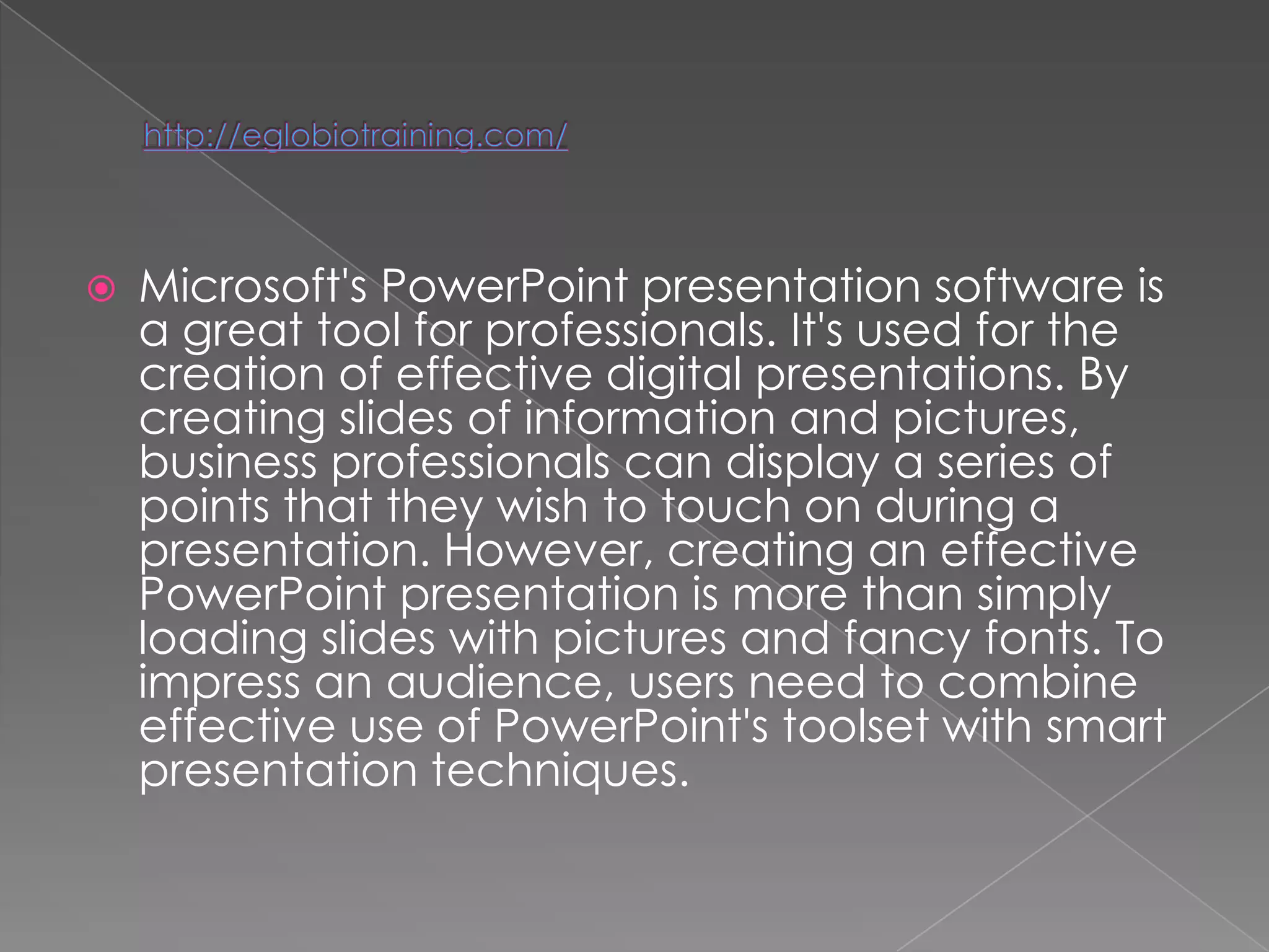    Microsoft's PowerPoint presentation software is
    a great tool for professionals. It's used for the
    creation of effective digital presentations. By
    creating slides of information and pictures,
    business professionals can display a series of
    points that they wish to touch on during a
    presentation. However, creating an effective
    PowerPoint presentation is more than simply
    loading slides with pictures and fancy fonts. To
    impress an audience, users need to combine
    effective use of PowerPoint's toolset with smart
    presentation techniques.
 