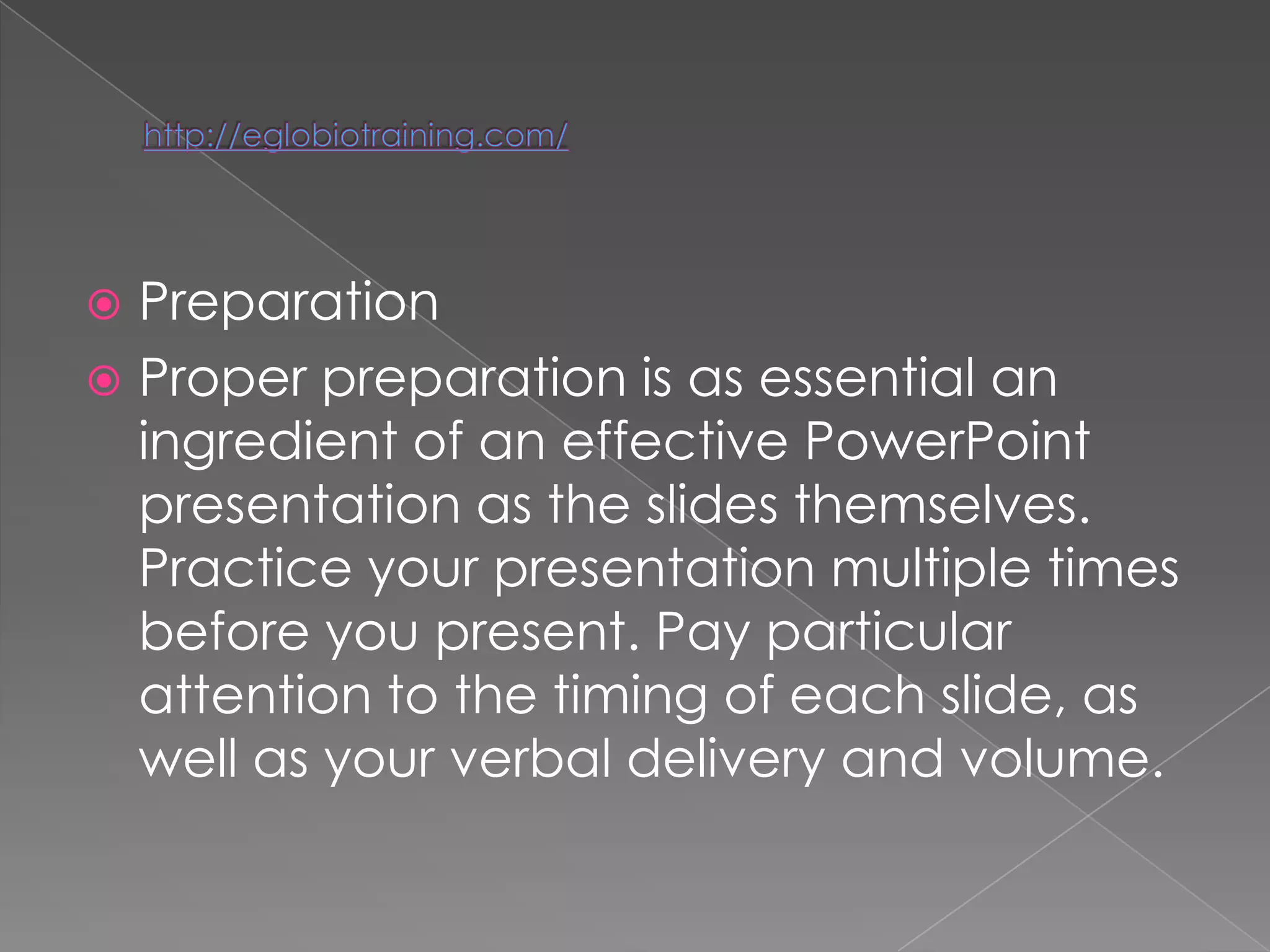  Preparation
 Proper preparation is as essential an
  ingredient of an effective PowerPoint
  presentation as the slides themselves.
  Practice your presentation multiple times
  before you present. Pay particular
  attention to the timing of each slide, as
  well as your verbal delivery and volume.
 