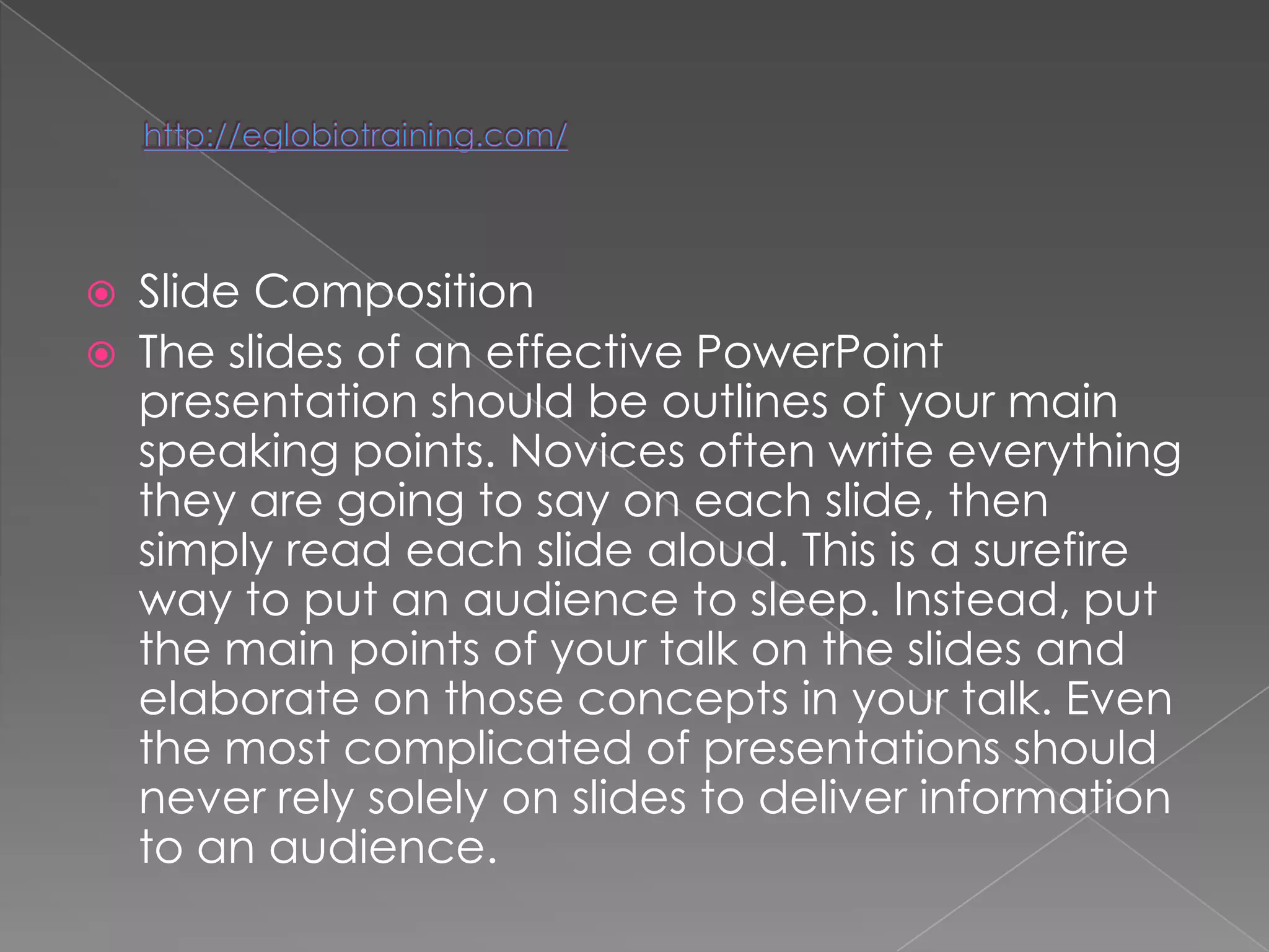   Slide Composition
   The slides of an effective PowerPoint
    presentation should be outlines of your main
    speaking points. Novices often write everything
    they are going to say on each slide, then
    simply read each slide aloud. This is a surefire
    way to put an audience to sleep. Instead, put
    the main points of your talk on the slides and
    elaborate on those concepts in your talk. Even
    the most complicated of presentations should
    never rely solely on slides to deliver information
    to an audience.
 
