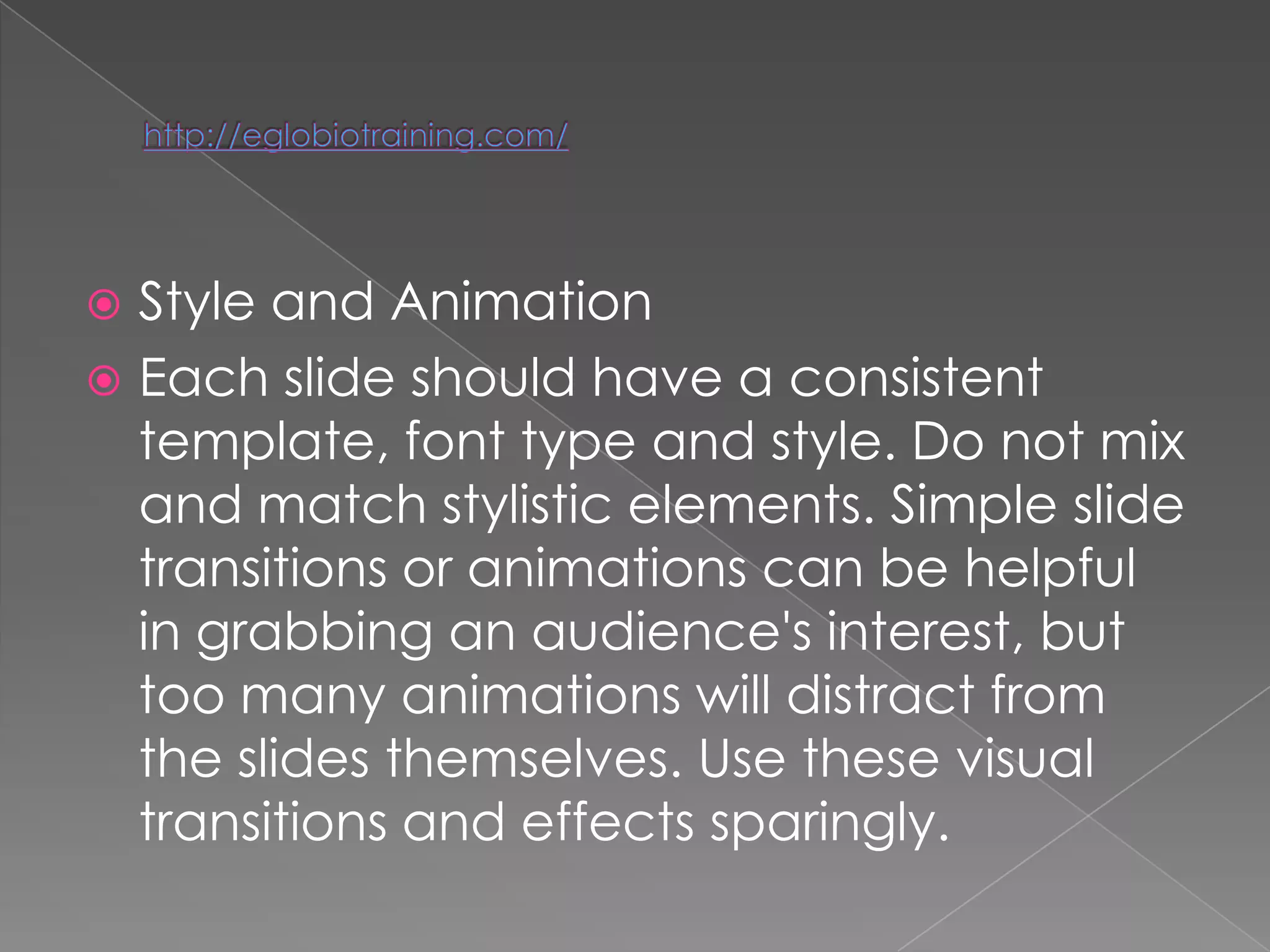  Style and Animation
 Each slide should have a consistent
  template, font type and style. Do not mix
  and match stylistic elements. Simple slide
  transitions or animations can be helpful
  in grabbing an audience's interest, but
  too many animations will distract from
  the slides themselves. Use these visual
  transitions and effects sparingly.
 