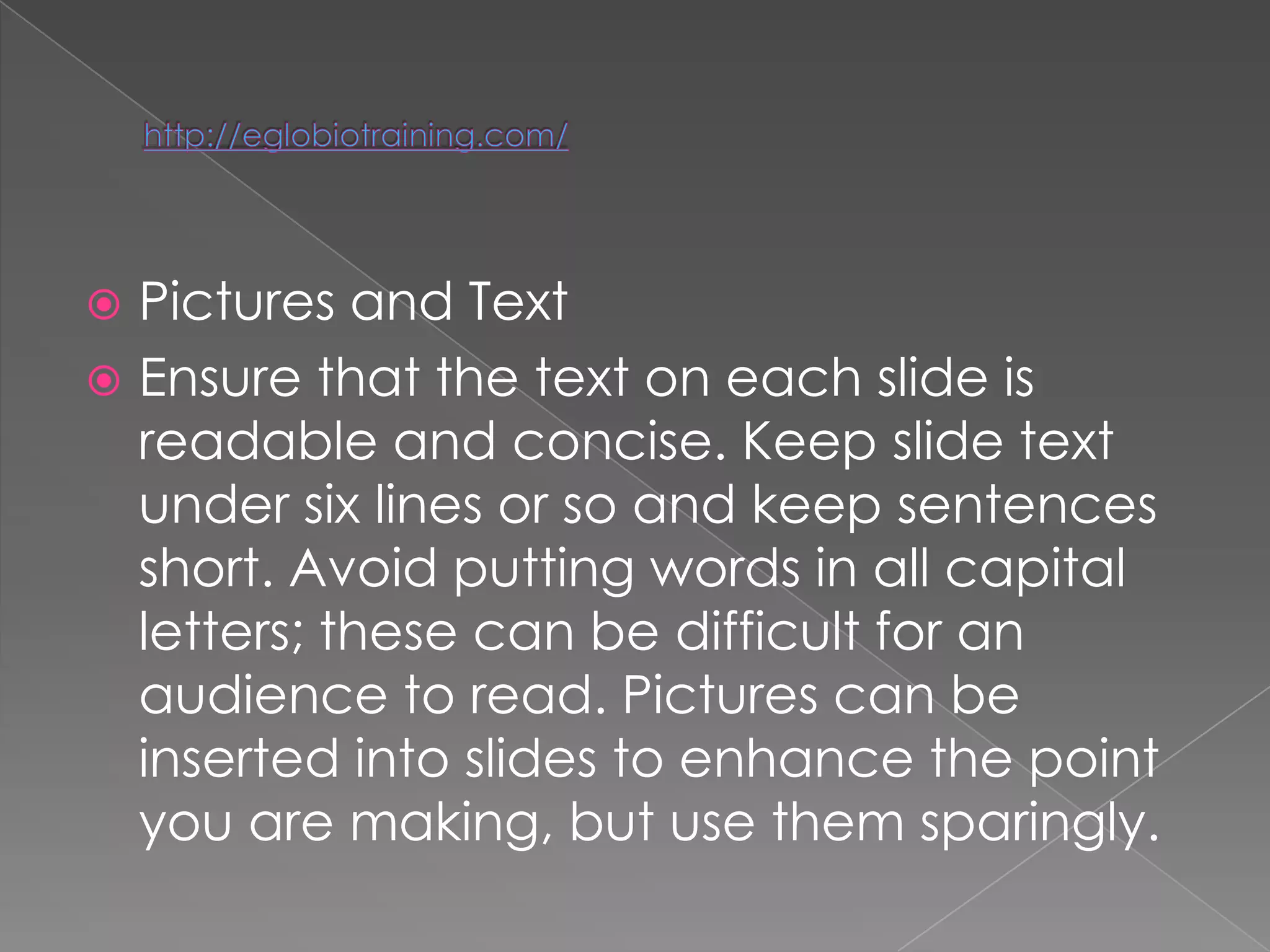  Pictures and Text
 Ensure that the text on each slide is
  readable and concise. Keep slide text
  under six lines or so and keep sentences
  short. Avoid putting words in all capital
  letters; these can be difficult for an
  audience to read. Pictures can be
  inserted into slides to enhance the point
  you are making, but use them sparingly.
 