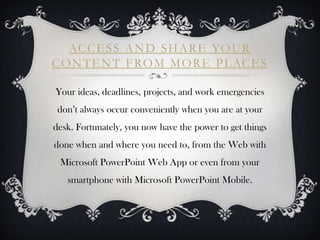 AC C E S S A N D S H A R E YO U R
C O N T E N T F RO M M O R E P L AC E S

Your ideas, deadlines, projects, and work emergencies
 don’t always occur conveniently when you are at your
desk. Fortunately, you now have the power to get things
done when and where you need to, from the Web with
 Microsoft PowerPoint Web App or even from your
   smartphone with Microsoft PowerPoint Mobile.
 