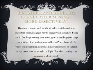 "USE VIDEO AND AUDIO TO
    CONVEY YOUR MESSAGE
     MORE EFFECTIVELY"
  Dynamic content, such as a brief video that illustrates an
important point, is a great way to engage your audience. Using
audio that helps convey your message can also help you keep
  your slides clean and approachable. In PowerPoint 2010,
video you insert from your files is now embedded by default,
so you don't have to include multiple files when sharing your
                 presentation electronically.
 