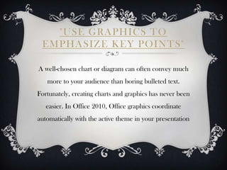 "USE GRAPHICS TO
 EMPHASIZE KEY POINTS"

A well-chosen chart or diagram can often convey much
   more to your audience than boring bulleted text.
Fortunately, creating charts and graphics has never been
   easier. In Office 2010, Office graphics coordinate
automatically with the active theme in your presentation
 