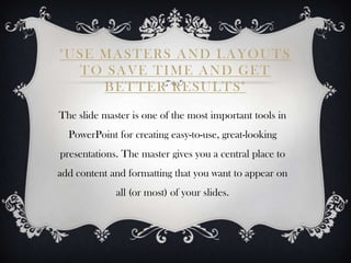 "USE MASTERS AND LAYOUTS
  TO SAVE TIME AND GET
     BETTER RESULTS"

The slide master is one of the most important tools in
  PowerPoint for creating easy-to-use, great-looking
presentations. The master gives you a central place to
add content and formatting that you want to appear on
             all (or most) of your slides.
 