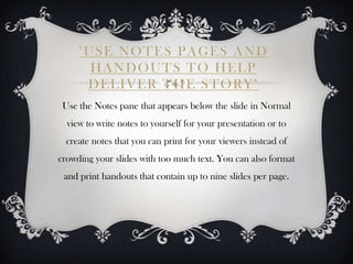 "USE NOTES PAGES AND
       HANDOUTS TO HELP
      DELIVER THE STORY"
 Use the Notes pane that appears below the slide in Normal
  view to write notes to yourself for your presentation or to
  create notes that you can print for your viewers instead of
crowding your slides with too much text. You can also format
 and print handouts that contain up to nine slides per page.
 