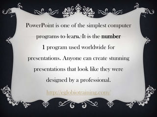 PowerPoint is one of the simplest computer
    programs to learn. It is the number
      1 program used worldwide for
presentations. Anyone can create stunning
   presentations that look like they were
        designed by a professional.

        http://eglobiotraining.com/
 