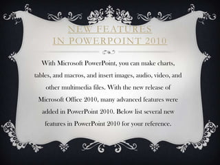 NEW FEATURES
      IN POWERPOINT 2010

  With Microsoft PowerPoint, you can make charts,
tables, and macros, and insert images, audio, video, and
    other multimedia files. With the new release of
 Microsoft Office 2010, many advanced features were
  added in PowerPoint 2010. Below list several new
   features in PowerPoint 2010 for your reference.
 