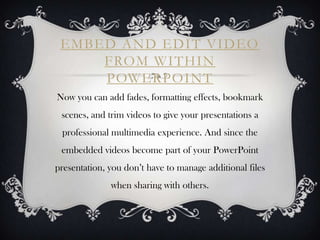 EMBED AND EDIT VIDEO
     FROM WITHIN
     POWERPOINT
Now you can add fades, formatting effects, bookmark
 scenes, and trim videos to give your presentations a
 professional multimedia experience. And since the
 embedded videos become part of your PowerPoint
presentation, you don’t have to manage additional files
              when sharing with others.
 
