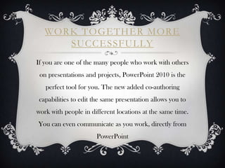 WORK TOGETHER MORE
      SUCCESSFULLY
If you are one of the many people who work with others
 on presentations and projects, PowerPoint 2010 is the
   perfect tool for you. The new added co-authoring
capabilities to edit the same presentation allows you to
work with people in different locations at the same time.
You can even communicate as you work, directly from
                      PowerPoint
 