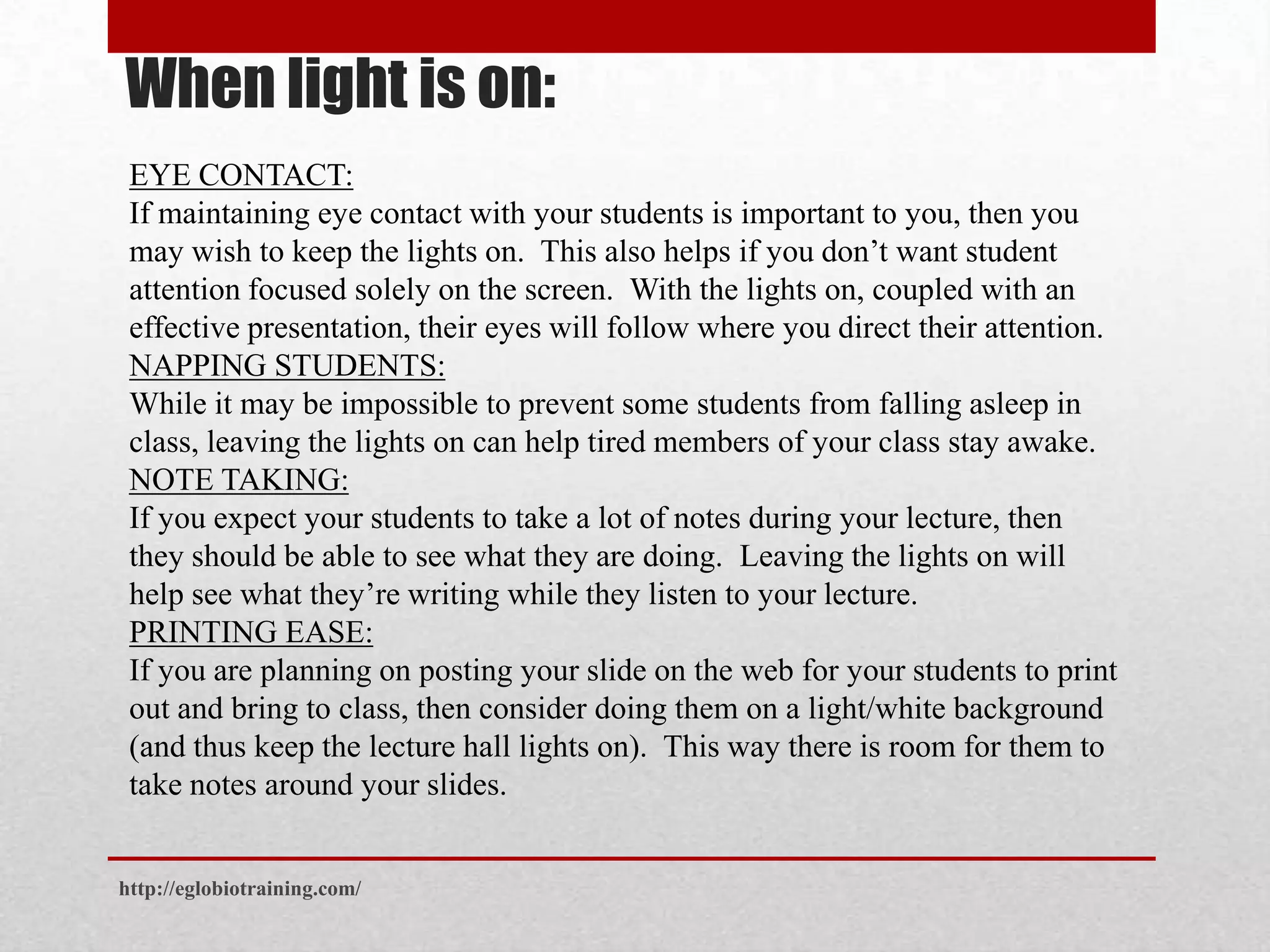 When light is on:
 EYE CONTACT:
 If maintaining eye contact with your students is important to you, then you
 may wish to keep the lights on. This also helps if you don’t want student
 attention focused solely on the screen. With the lights on, coupled with an
 effective presentation, their eyes will follow where you direct their attention.
 NAPPING STUDENTS:
 While it may be impossible to prevent some students from falling asleep in
 class, leaving the lights on can help tired members of your class stay awake.
 NOTE TAKING:
 If you expect your students to take a lot of notes during your lecture, then
 they should be able to see what they are doing. Leaving the lights on will
 help see what they’re writing while they listen to your lecture.
 PRINTING EASE:
 If you are planning on posting your slide on the web for your students to print
 out and bring to class, then consider doing them on a light/white background
 (and thus keep the lecture hall lights on). This way there is room for them to
 take notes around your slides.


http://eglobiotraining.com/
 