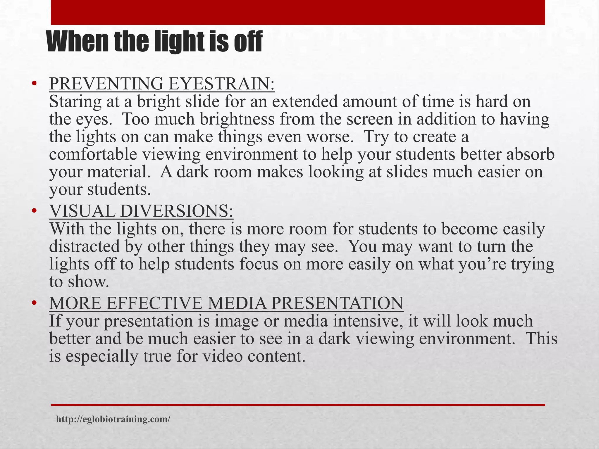 When the light is off
• PREVENTING EYESTRAIN:
  Staring at a bright slide for an extended amount of time is hard on
  the eyes. Too much brightness from the screen in addition to having
  the lights on can make things even worse. Try to create a
  comfortable viewing environment to help your students better absorb
  your material. A dark room makes looking at slides much easier on
  your students.
• VISUAL DIVERSIONS:
  With the lights on, there is more room for students to become easily
  distracted by other things they may see. You may want to turn the
  lights off to help students focus on more easily on what you’re trying
  to show.
• MORE EFFECTIVE MEDIA PRESENTATION
  If your presentation is image or media intensive, it will look much
  better and be much easier to see in a dark viewing environment. This
  is especially true for video content.


   http://eglobiotraining.com/
 