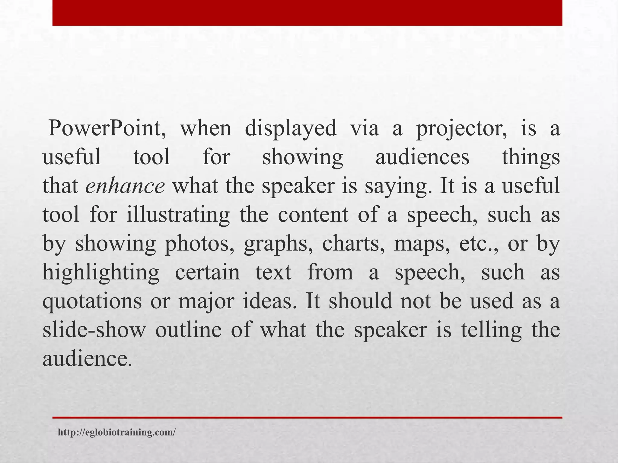 PowerPoint, when displayed via a projector, is a
useful tool for showing audiences things
that enhance what the speaker is saying. It is a useful
tool for illustrating the content of a speech, such as
by showing photos, graphs, charts, maps, etc., or by
highlighting certain text from a speech, such as
quotations or major ideas. It should not be used as a
slide-show outline of what the speaker is telling the
audience.

 http://eglobiotraining.com/
 