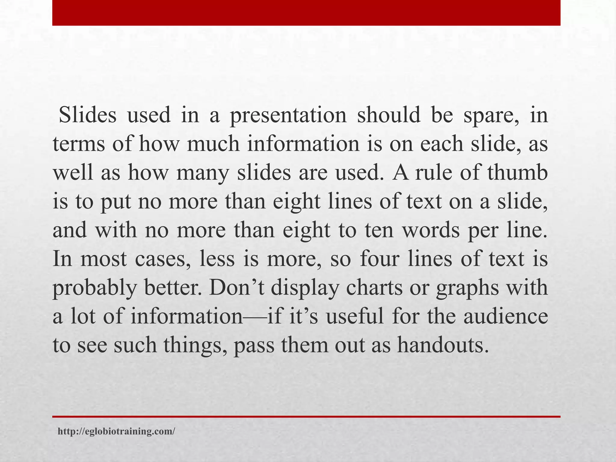 Slides used in a presentation should be spare, in
terms of how much information is on each slide, as
well as how many slides are used. A rule of thumb
is to put no more than eight lines of text on a slide,
and with no more than eight to ten words per line.
In most cases, less is more, so four lines of text is
probably better. Don’t display charts or graphs with
a lot of information—if it’s useful for the audience
to see such things, pass them out as handouts.


http://eglobiotraining.com/
 
