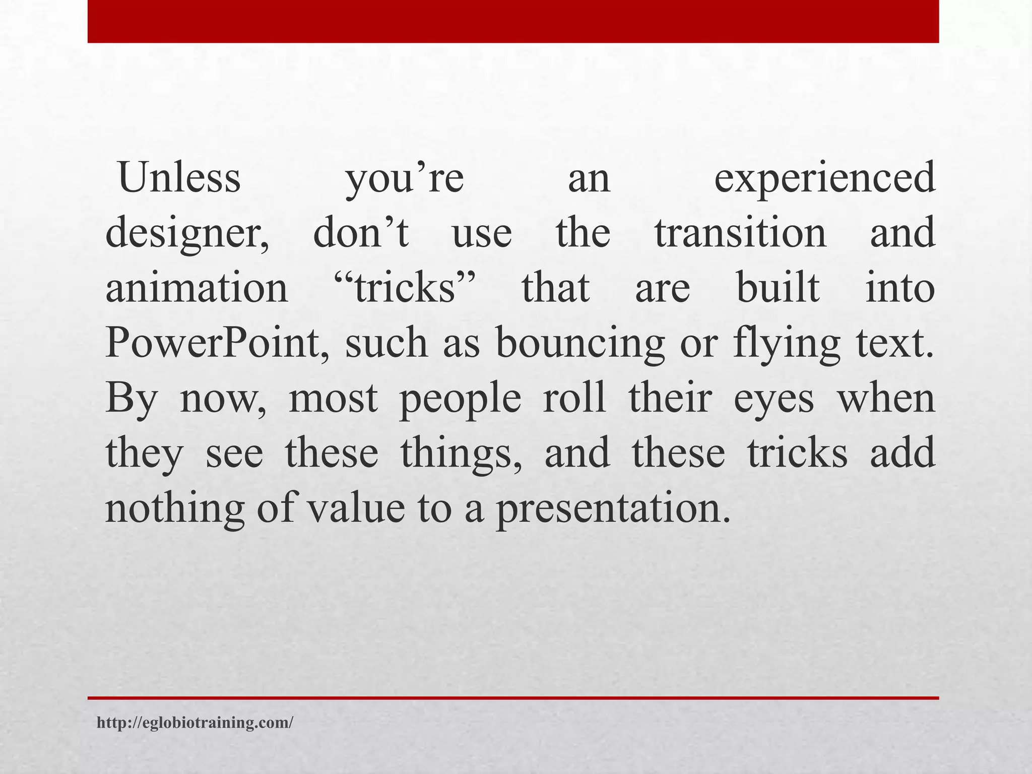 Unless      you’re       an      experienced
 designer, don’t use the transition and
 animation “tricks” that are built into
 PowerPoint, such as bouncing or flying text.
 By now, most people roll their eyes when
 they see these things, and these tricks add
 nothing of value to a presentation.



http://eglobiotraining.com/
 