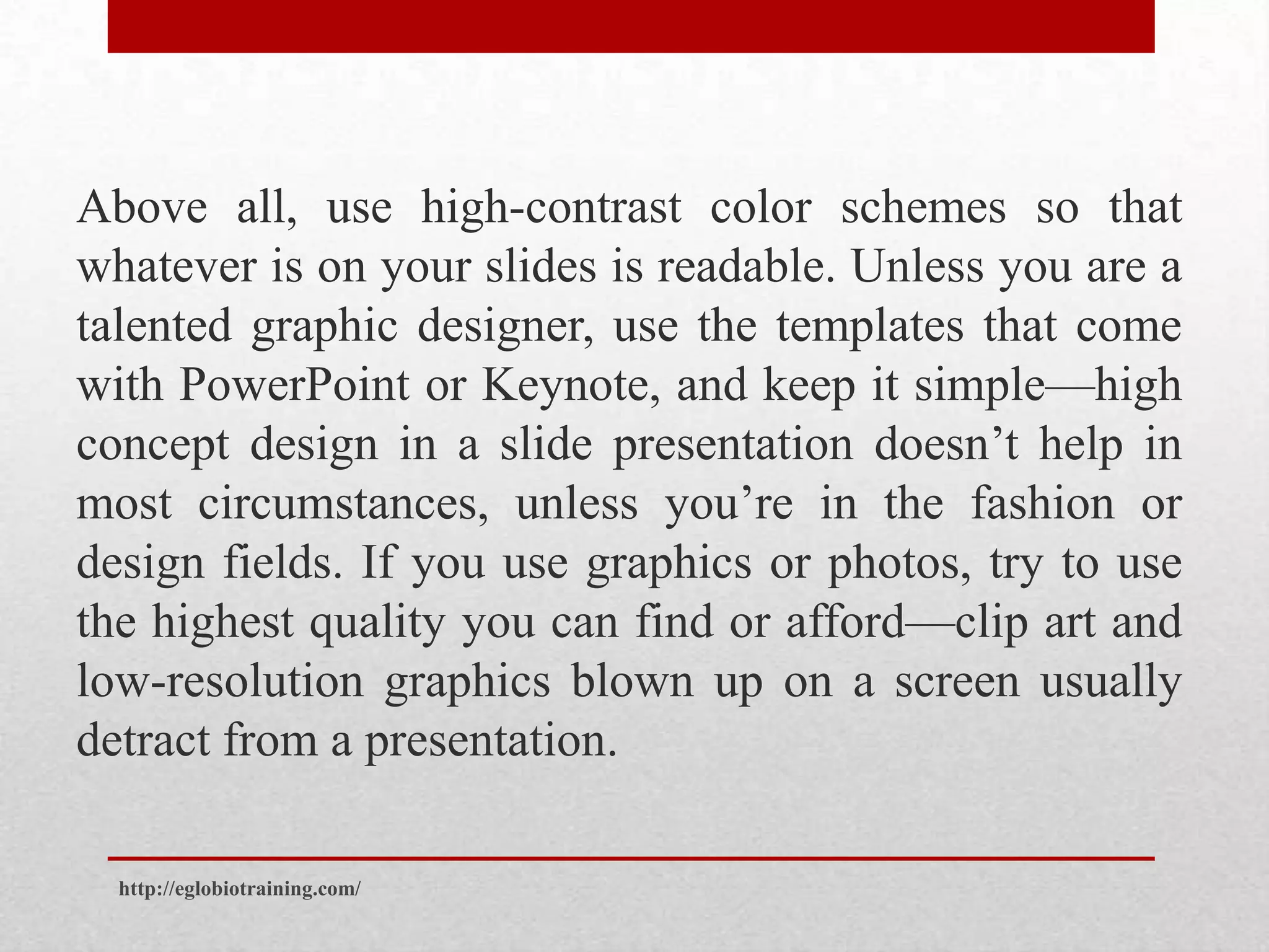 Above all, use high-contrast color schemes so that
whatever is on your slides is readable. Unless you are a
talented graphic designer, use the templates that come
with PowerPoint or Keynote, and keep it simple—high
concept design in a slide presentation doesn’t help in
most circumstances, unless you’re in the fashion or
design fields. If you use graphics or photos, try to use
the highest quality you can find or afford—clip art and
low-resolution graphics blown up on a screen usually
detract from a presentation.

  http://eglobiotraining.com/
 