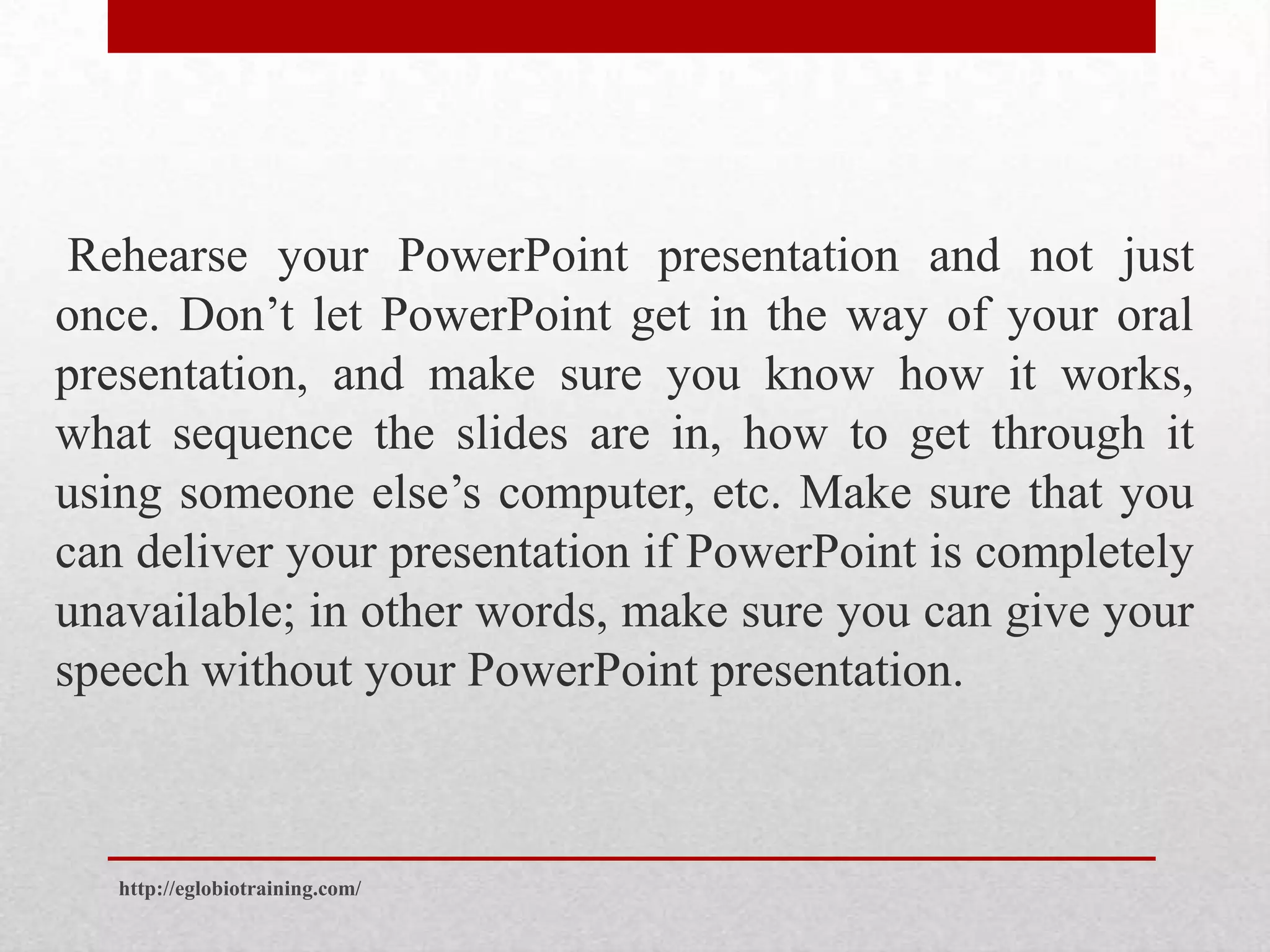 Rehearse your PowerPoint presentation and not just
once. Don’t let PowerPoint get in the way of your oral
presentation, and make sure you know how it works,
what sequence the slides are in, how to get through it
using someone else’s computer, etc. Make sure that you
can deliver your presentation if PowerPoint is completely
unavailable; in other words, make sure you can give your
speech without your PowerPoint presentation.



   http://eglobiotraining.com/
 