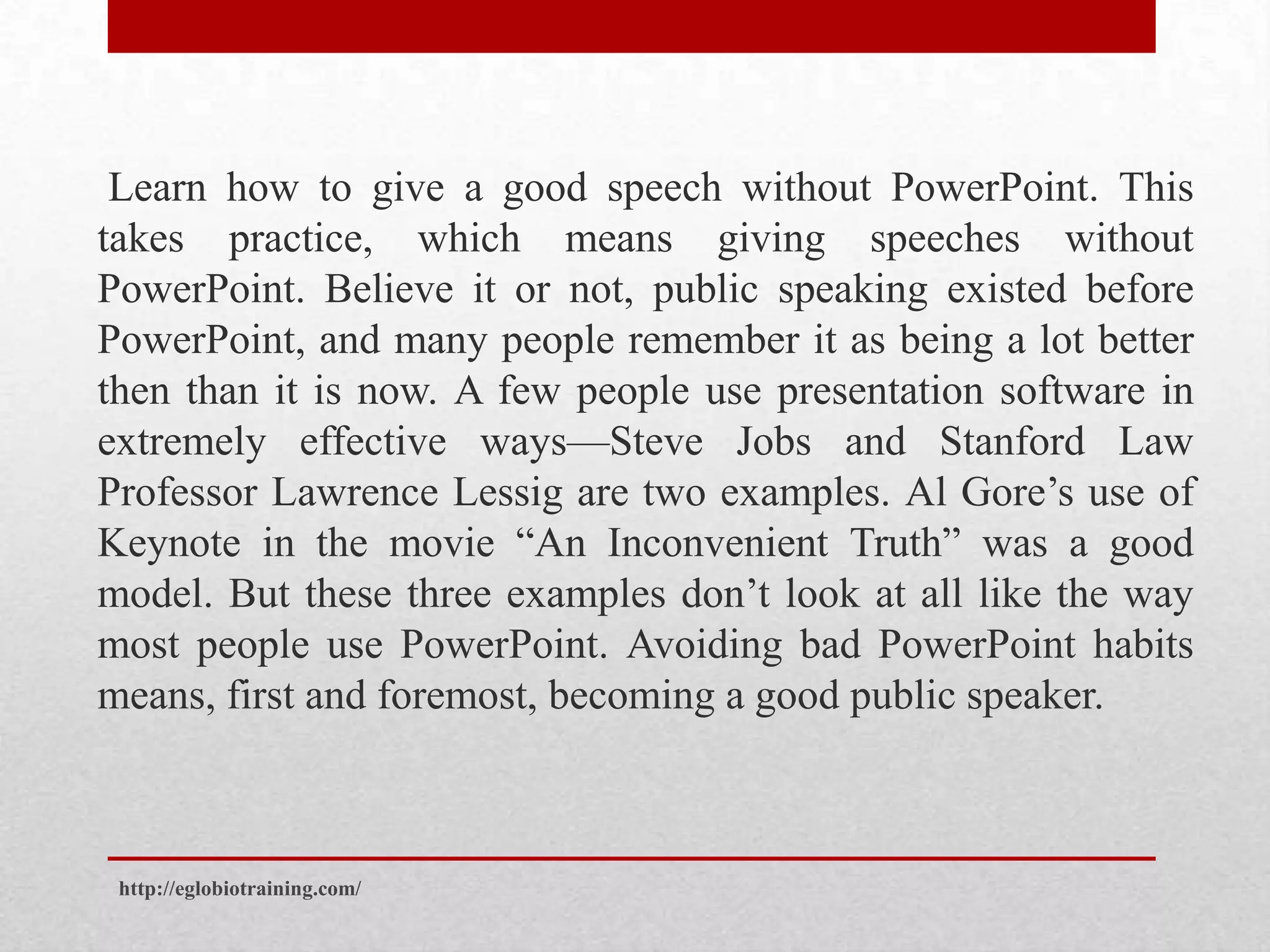Learn how to give a good speech without PowerPoint. This
takes practice, which means giving speeches without
PowerPoint. Believe it or not, public speaking existed before
PowerPoint, and many people remember it as being a lot better
then than it is now. A few people use presentation software in
extremely effective ways—Steve Jobs and Stanford Law
Professor Lawrence Lessig are two examples. Al Gore’s use of
Keynote in the movie “An Inconvenient Truth” was a good
model. But these three examples don’t look at all like the way
most people use PowerPoint. Avoiding bad PowerPoint habits
means, first and foremost, becoming a good public speaker.



 http://eglobiotraining.com/
 